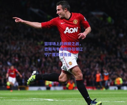 篮球场上的救赎之战，巴斯与韦伯斯特引领辽宁广厦双双告捷