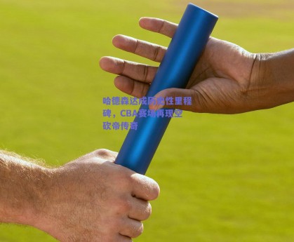 哈德森达成历史性里程碑，CBA赛场再现空砍帝传奇