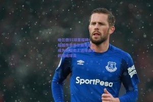 哈兰德91球里程碑！超越传奇索尔斯克亚，成为英超史上进球最多的挪威球员