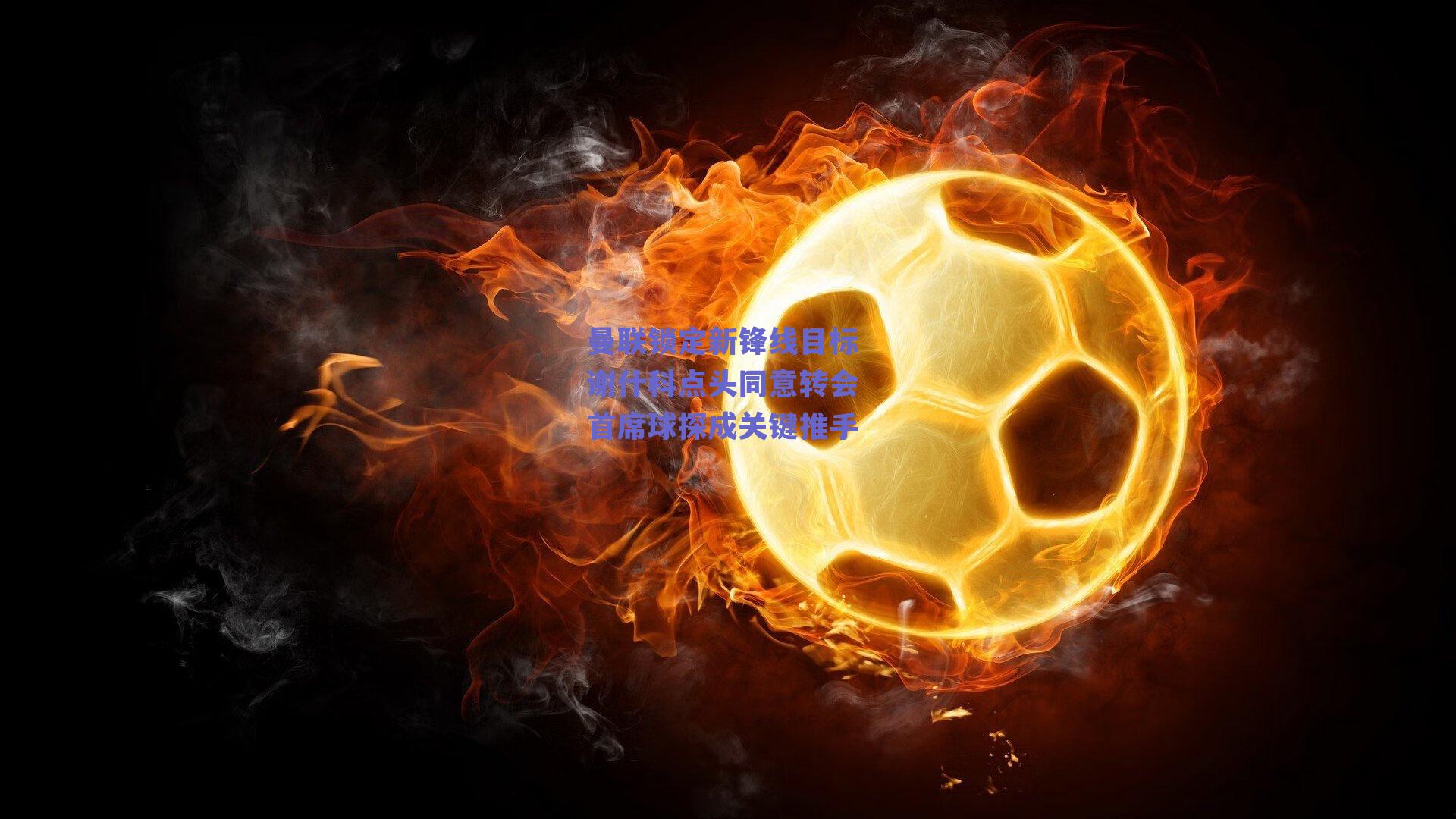 曼联锁定新锋线目标 谢什科点头同意转会 首席球探成关键推手